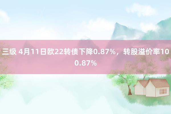 三级 4月11日欧22转债下降0.87%，转股溢价率100.87%