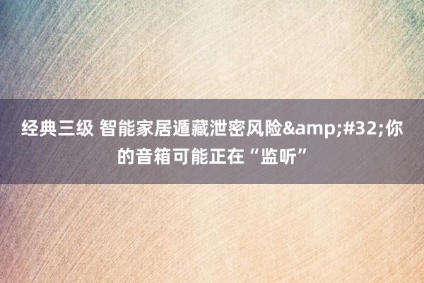 经典三级 智能家居遁藏泄密风险&#32;你的音箱可能正在“监听”