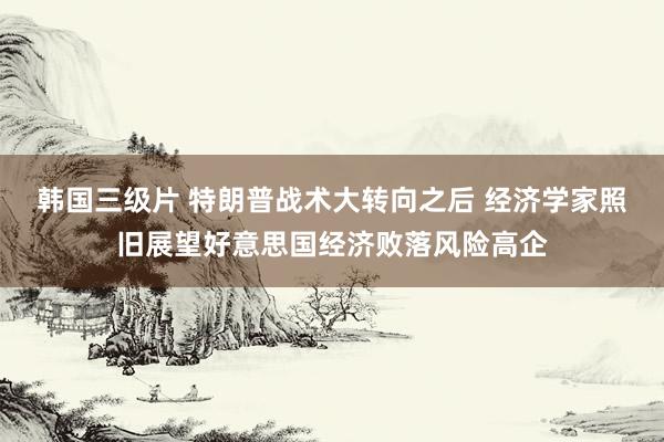 韩国三级片 特朗普战术大转向之后 经济学家照旧展望好意思国经济败落风险高企