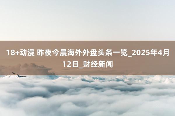 18+动漫 昨夜今晨海外外盘头条一览_2025年4月12日_财经新闻