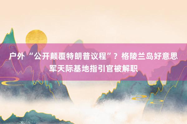 户外 “公开颠覆特朗普议程”？格陵兰岛好意思军天际基地指引官被解职