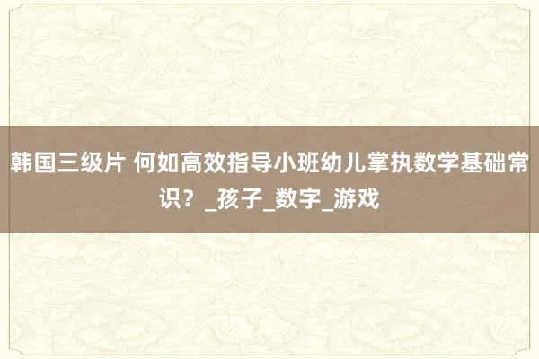韩国三级片 何如高效指导小班幼儿掌执数学基础常识？_孩子_数字_游戏