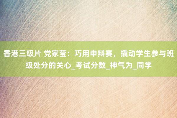 香港三级片 党家莹：巧用申辩赛，撬动学生参与班级处分的关心_考试分数_神气为_同学