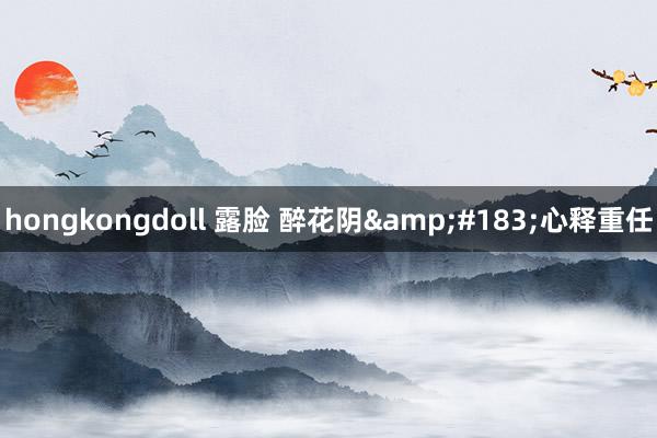 hongkongdoll 露脸 醉花阴&#183;心释重任