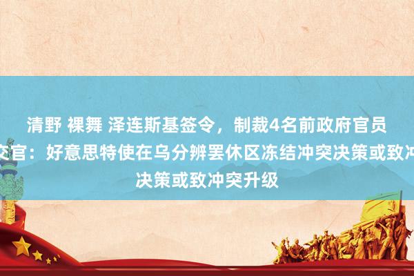 清野 裸舞 泽连斯基签令，制裁4名前政府官员！俄社交官：好意思特使在乌分辨罢休区冻结冲突决策或致冲突升级