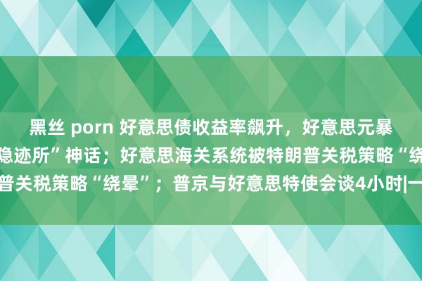 黑丝 porn 好意思债收益率飙升，好意思元暴跌，拷问好意思国资产“隐迹所”神话；好意思海关系统被特朗普关税策略“绕晕”；普京与好意思特使会谈4小时|一周海外财经