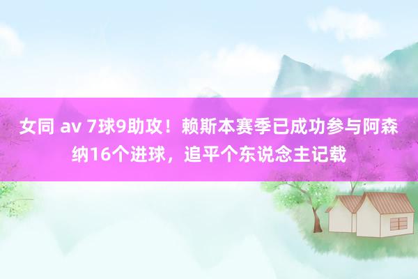 女同 av 7球9助攻！赖斯本赛季已成功参与阿森纳16个进球，追平个东说念主记载