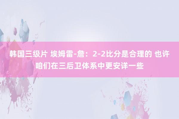 韩国三级片 埃姆雷-詹：2-2比分是合理的 也许咱们在三后卫体系中更安详一些