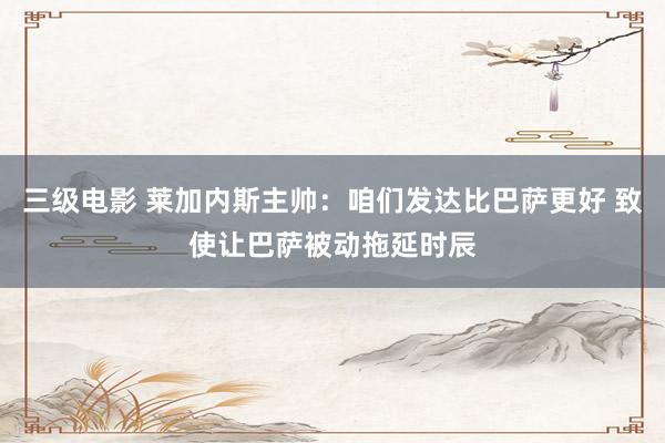 三级电影 莱加内斯主帅：咱们发达比巴萨更好 致使让巴萨被动拖延时辰