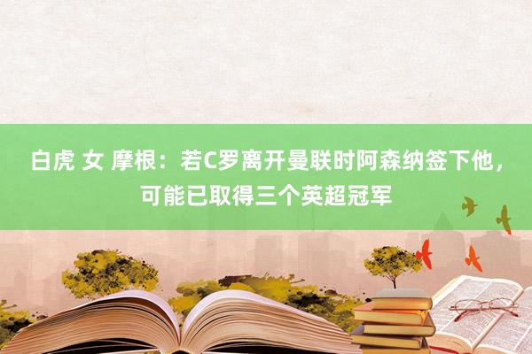 白虎 女 摩根：若C罗离开曼联时阿森纳签下他，可能已取得三个英超冠军