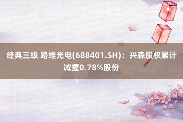 经典三级 路维光电(688401.SH):兴森股权累计减握0.78%股份