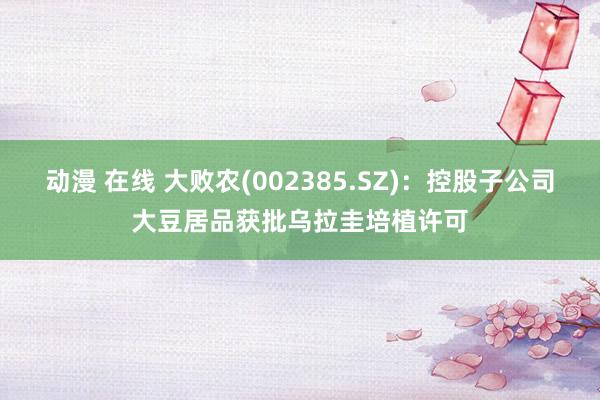 动漫 在线 大败农(002385.SZ)：控股子公司大豆居品获批乌拉圭培植许可