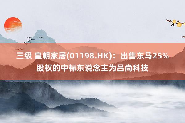三级 皇朝家居(01198.HK)：出售东马25%股权的中标东说念主为吕尚科技