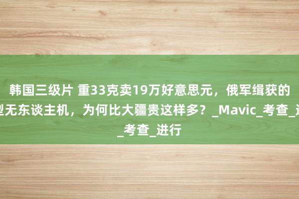 韩国三级片 重33克卖19万好意思元，俄军缉获的微型无东谈主机，为何比大疆贵这样多？_Mavic_考查_进行