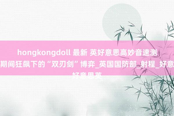 hongkongdoll 最新 英好意思高妙音速测试：期间狂飙下的“双刃剑”博弈_英国国防部_射程_好意思英