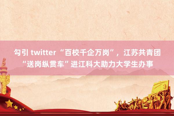 勾引 twitter “百校千企万岗”，江苏共青团“送岗纵贯车”进江科大助力大学生办事