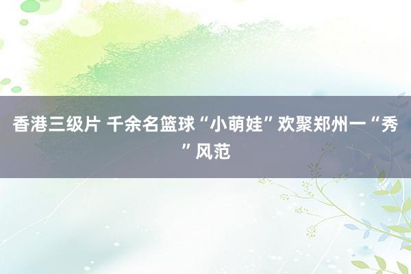 香港三级片 千余名篮球“小萌娃”欢聚郑州一“秀”风范