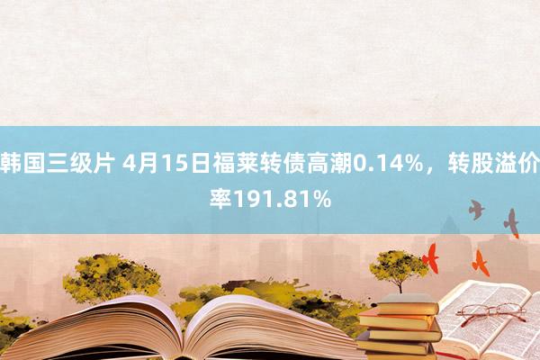 韩国三级片 4月15日福莱转债高潮0.14%，转股溢价率191.81%