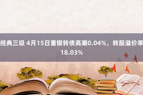 经典三级 4月15日重银转债高潮0.04%，转股溢价率18.03%