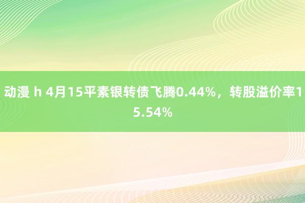 动漫 h 4月15平素银转债飞腾0.44%，转股溢价率15.54%