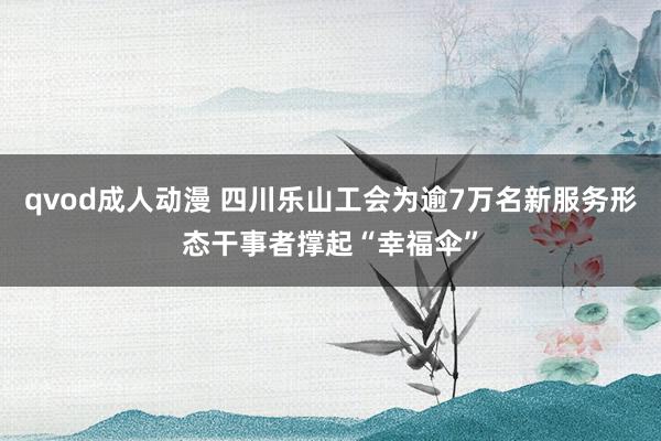 qvod成人动漫 四川乐山工会为逾7万名新服务形态干事者撑起“幸福伞”