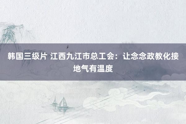 韩国三级片 江西九江市总工会：让念念政教化接地气有温度