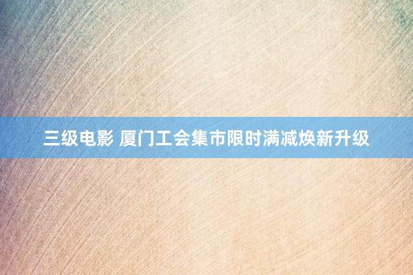 三级电影 厦门工会集市限时满减焕新升级