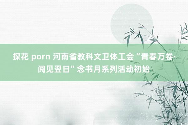 探花 porn 河南省教科文卫体工会“青春万卷·阅见翌日”念书月系列活动初始