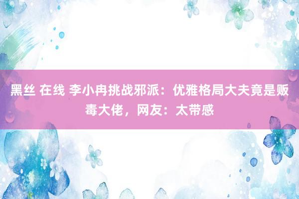 黑丝 在线 李小冉挑战邪派：优雅格局大夫竟是贩毒大佬，网友：太带感