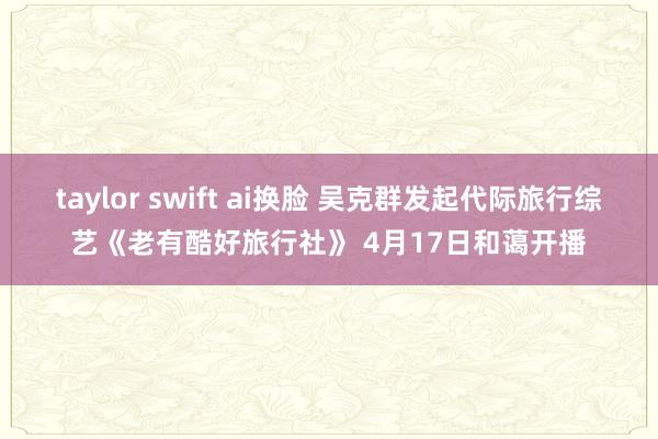 taylor swift ai换脸 吴克群发起代际旅行综艺《老有酷好旅行社》 4月17日和蔼开播