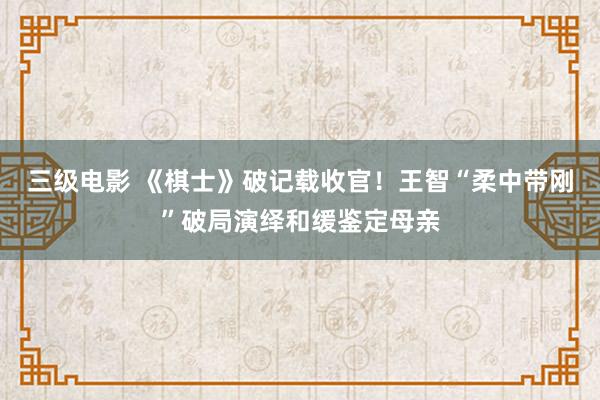 三级电影 《棋士》破记载收官！王智“柔中带刚”破局演绎和缓鉴定母亲