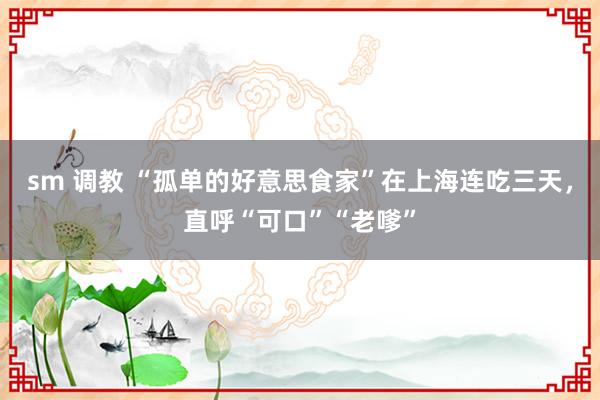 sm 调教 “孤单的好意思食家”在上海连吃三天，直呼“可口”“老嗲”