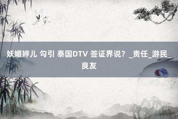 妖媚婷儿 勾引 泰国DTV 签证界说？_责任_游民_良友
