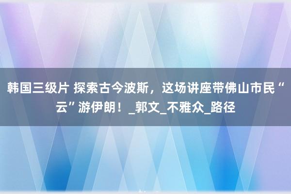 韩国三级片 探索古今波斯，这场讲座带佛山市民“云”游伊朗！_郭文_不雅众_路径