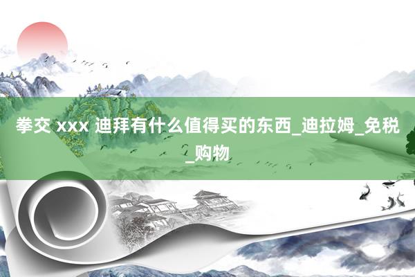 拳交 xxx 迪拜有什么值得买的东西_迪拉姆_免税_购物