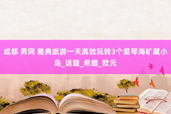 成都 男同 雅典旅游一天高效玩转3个爱琴海矿藏小岛_话题_希腊_欧元