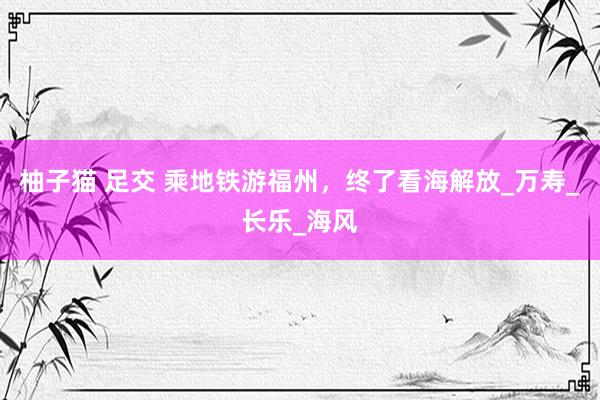 柚子猫 足交 乘地铁游福州，终了看海解放_万寿_长乐_海风