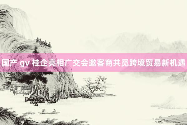 国产 gv 桂企亮相广交会邀客商共觅跨境贸易新机遇