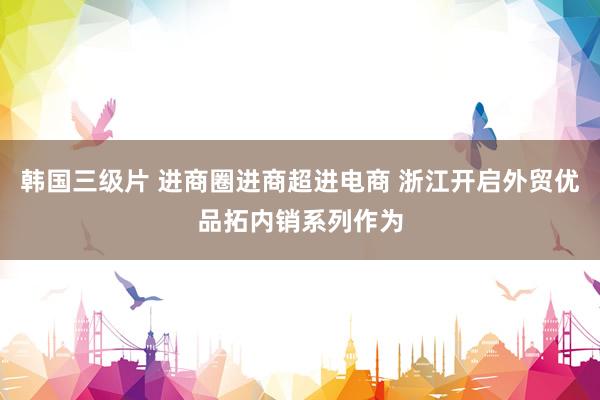 韩国三级片 进商圈进商超进电商 浙江开启外贸优品拓内销系列作为