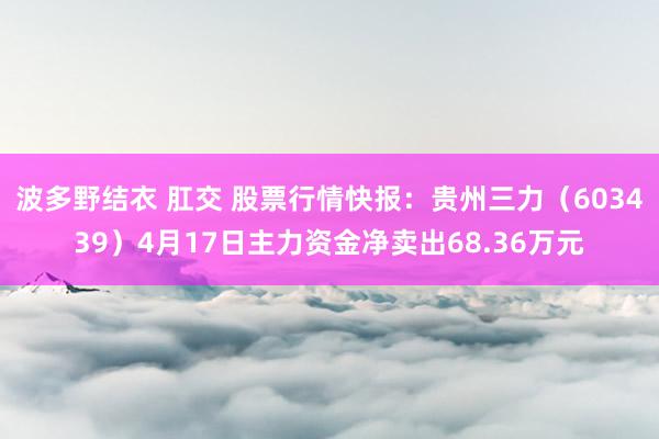 波多野结衣 肛交 股票行情快报：贵州三力（603439）4月17日主力资金净卖出68.36万元