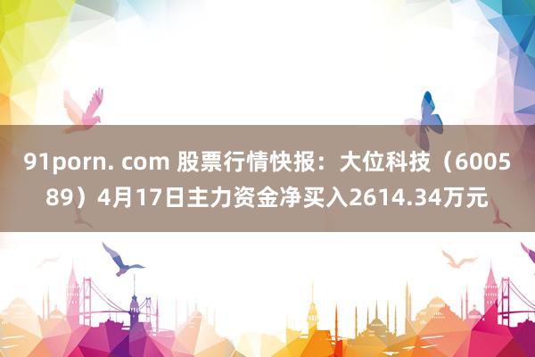 91porn. com 股票行情快报：大位科技（600589）4月17日主力资金净买入2614.34万元
