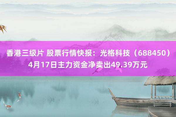 香港三级片 股票行情快报：光格科技（688450）4月17日主力资金净卖出49.39万元