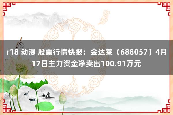 r18 动漫 股票行情快报：金达莱（688057）4月17日主力资金净卖出100.91万元