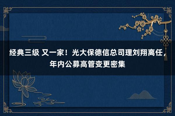 经典三级 又一家！光大保德信总司理刘翔离任，年内公募高管变更密集