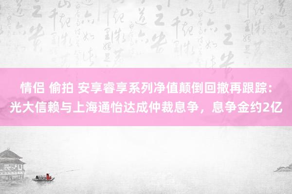 情侣 偷拍 安享睿享系列净值颠倒回撤再跟踪：光大信赖与上海通怡达成仲裁息争，息争金约2亿
