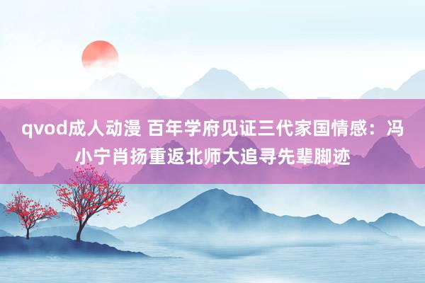 qvod成人动漫 百年学府见证三代家国情感：冯小宁肖扬重返北师大追寻先辈脚迹