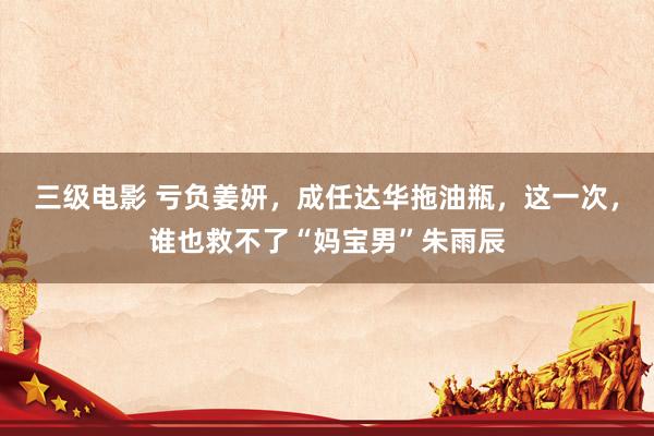 三级电影 亏负姜妍，成任达华拖油瓶，这一次，谁也救不了“妈宝男”朱雨辰