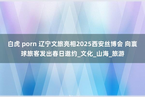 白虎 porn 辽宁文旅亮相2025西安丝博会 向寰球旅客发出春日邀约_文化_山海_旅游