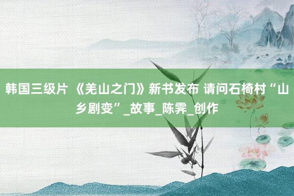 韩国三级片 《羌山之门》新书发布 请问石椅村“山乡剧变”_故事_陈霁_创作