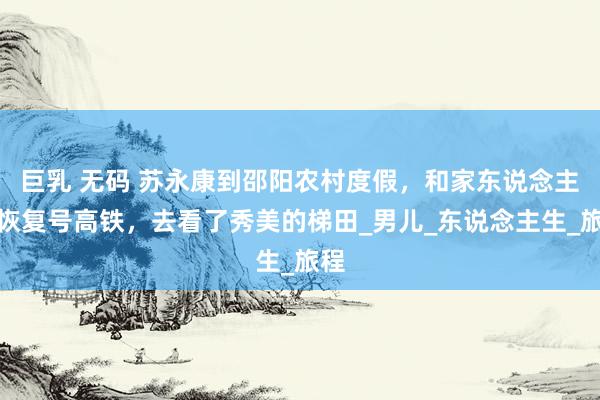 巨乳 无码 苏永康到邵阳农村度假，和家东说念主坐恢复号高铁，去看了秀美的梯田_男儿_东说念主生_旅程